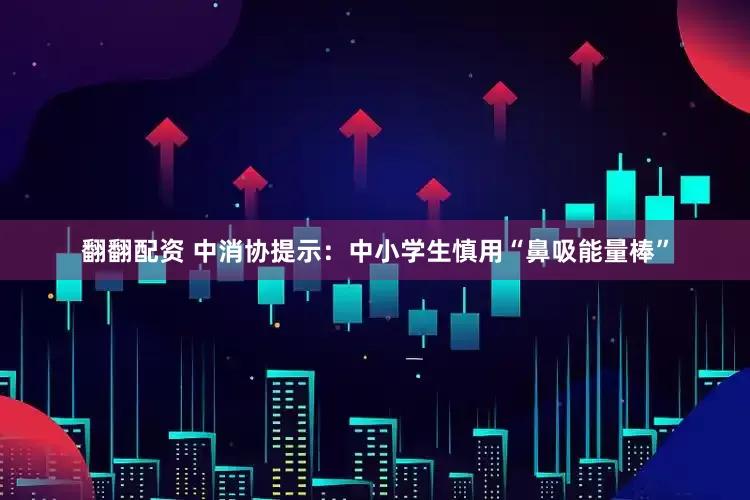 翻翻配资 中消协提示：中小学生慎用“鼻吸能量棒”