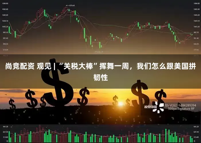 尚竞配资 观见 | “关税大棒”挥舞一周，我们怎么跟美国拼韧性