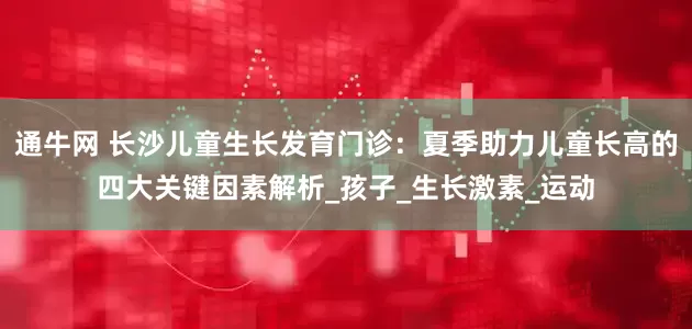 通牛网 长沙儿童生长发育门诊：夏季助力儿童长高的四大关键因素解析_孩子_生长激素_运动