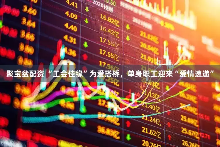 聚宝盆配资 “工会佳缘”为爱搭桥，单身职工迎来“爱情速递”
