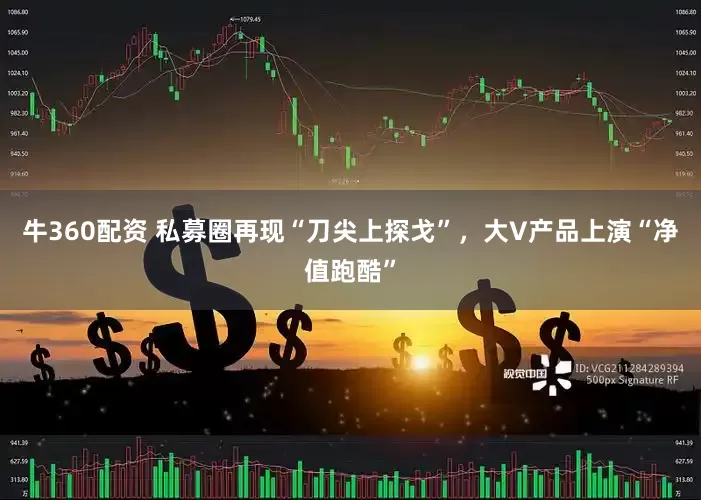 牛360配资 私募圈再现“刀尖上探戈”，大V产品上演“净值跑酷”