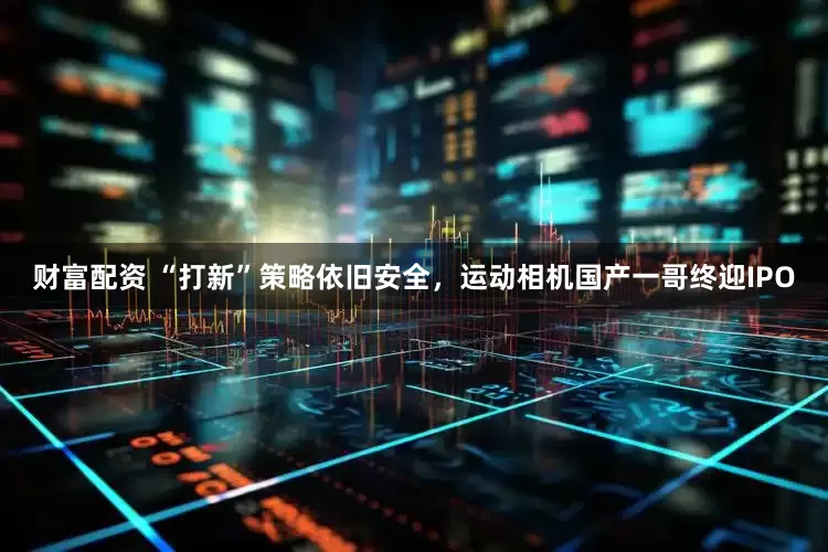 财富配资 “打新”策略依旧安全，运动相机国产一哥终迎IPO