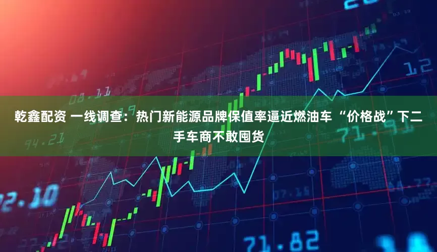 乾鑫配资 一线调查：热门新能源品牌保值率逼近燃油车 “价格战”下二手车商不敢囤货