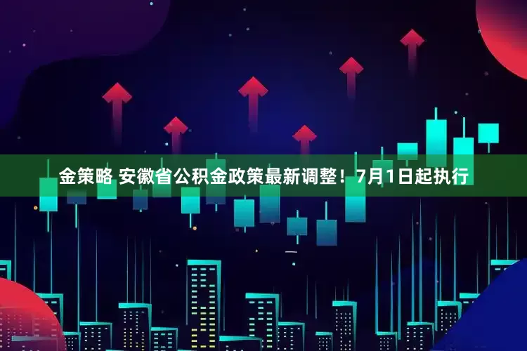 金策略 安徽省公积金政策最新调整！7月1日起执行