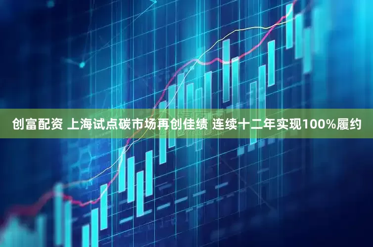 创富配资 上海试点碳市场再创佳绩 连续十二年实现100%履约