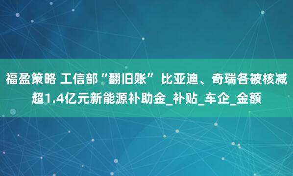 福盈策略 工信部“翻旧账” 比亚迪、奇瑞各被核减超1.4亿元新能源补助金_补贴_车企_金额