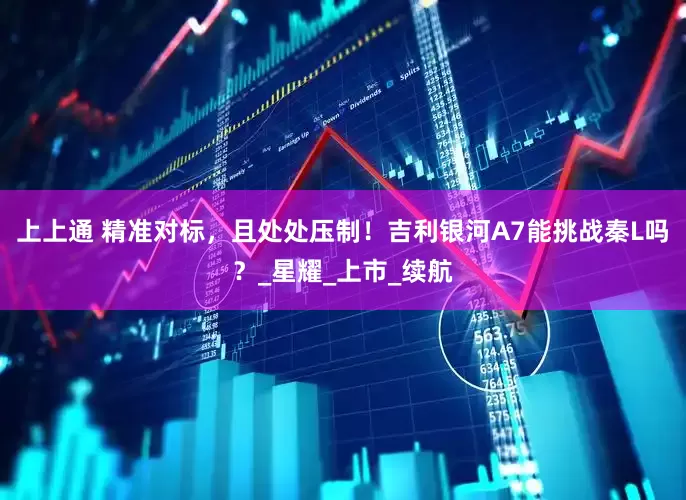 上上通 精准对标，且处处压制！吉利银河A7能挑战秦L吗？_星耀_上市_续航