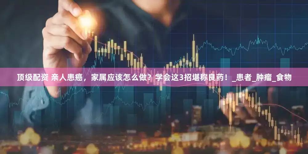 顶级配资 亲人患癌，家属应该怎么做？学会这3招堪称良药！_患者_肿瘤_食物