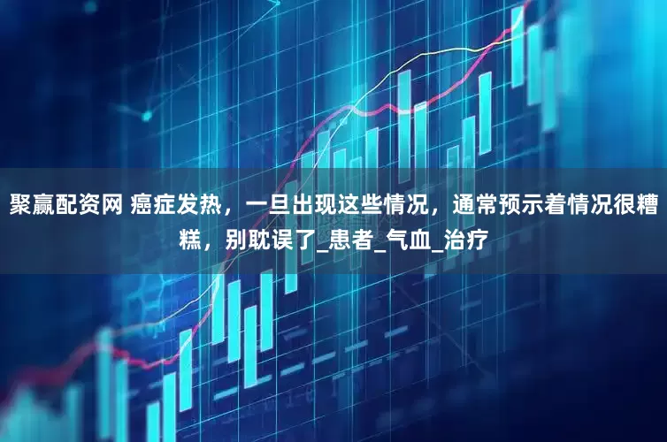 聚赢配资网 癌症发热，一旦出现这些情况，通常预示着情况很糟糕，别耽误了_患者_气血_治疗