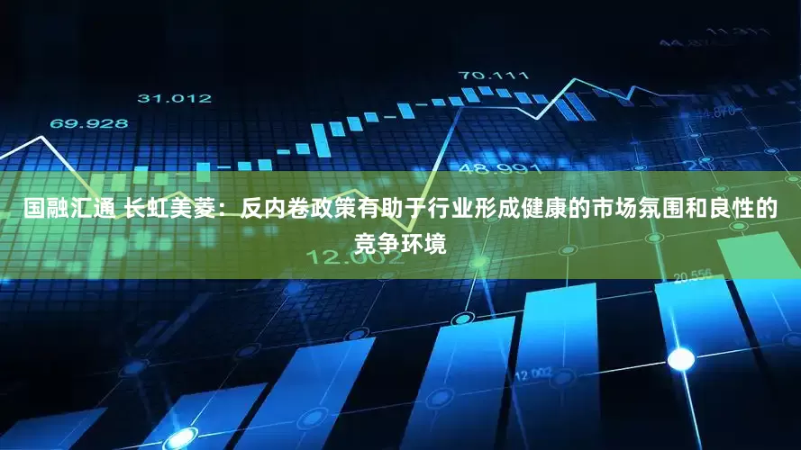 国融汇通 长虹美菱：反内卷政策有助于行业形成健康的市场氛围和良性的竞争环境