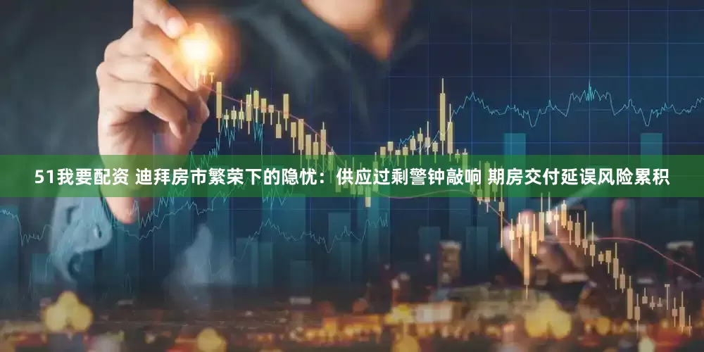 51我要配资 迪拜房市繁荣下的隐忧：供应过剩警钟敲响 期房交付延误风险累积