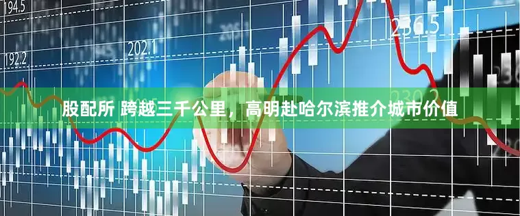 股配所 跨越三千公里，高明赴哈尔滨推介城市价值