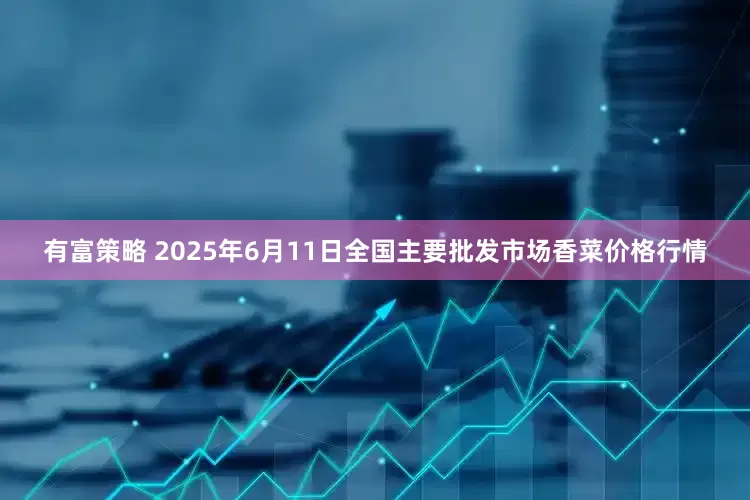 有富策略 2025年6月11日全国主要批发市场香菜价格行情
