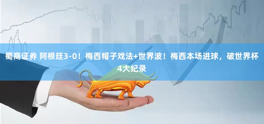 蜀商证券 阿根廷3-0！梅西帽子戏法+世界波！梅西本场进球，破世界杯4大纪录