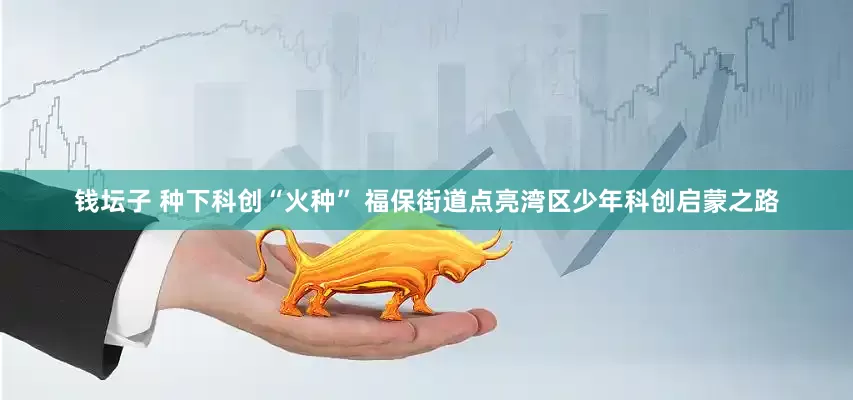 钱坛子 种下科创“火种” 福保街道点亮湾区少年科创启蒙之路