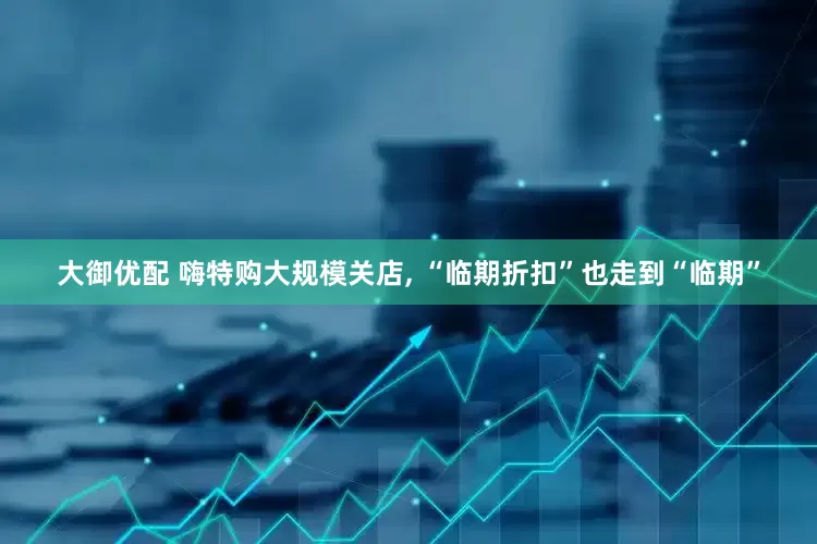 大御优配 嗨特购大规模关店, “临期折扣”也走到“临期”