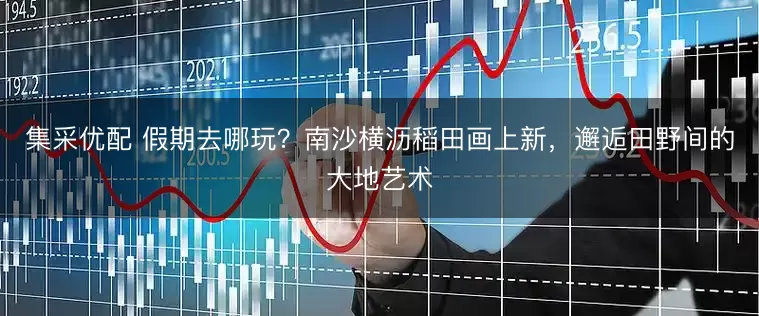 集采优配 假期去哪玩？南沙横沥稻田画上新，邂逅田野间的大地艺术